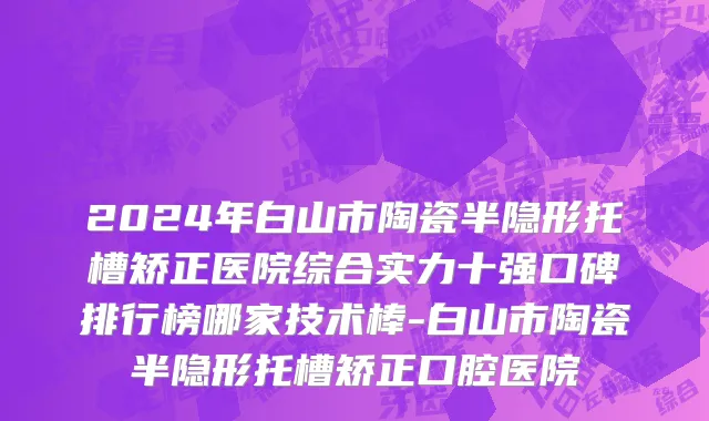2024年白山市陶瓷半隐形托槽矫正医院综合实力十强口碑排行榜哪家技术棒-白山市陶瓷半隐形托槽矫正口腔医院