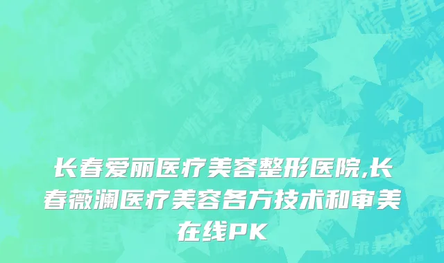 长春爱丽医疗美容整形医院,长春薇澜医疗美容各方技术和审美在线PK