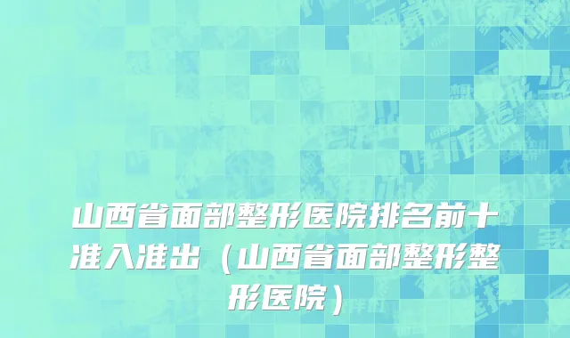 山西省面部整形医院排名前十准入准出（山西省面部整形整形医院）