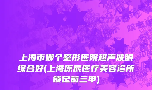 上海市哪个整形医院超声波眼综合好(上海原辰医疗美容诊所锁定前三甲)