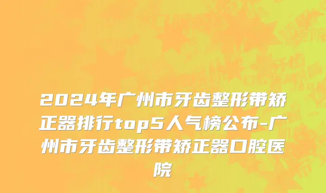 2024年广州市牙齿整形带矫正器排行top5人气榜公布-广州市牙齿整形带矫正器口腔医院