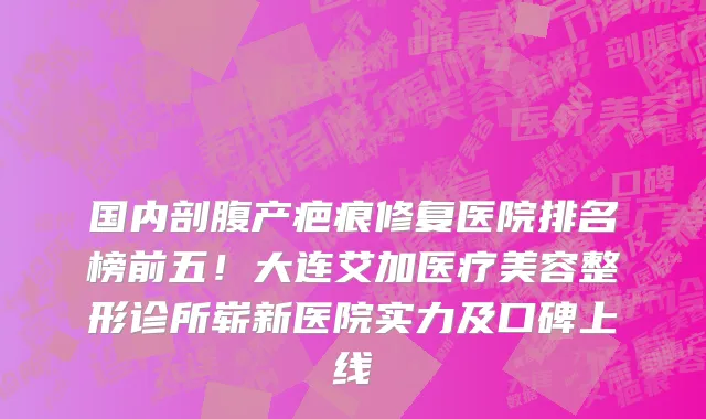 国内剖腹产疤痕修复医院排名榜前五!大连艾加医疗美容整形诊所崭新医院实力及口碑上线