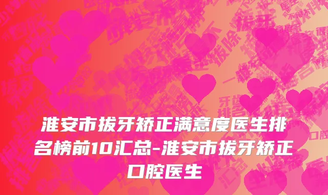 淮安市拔牙矫正满意度医生排名榜前10汇总-淮安市拔牙矫正口腔医生
