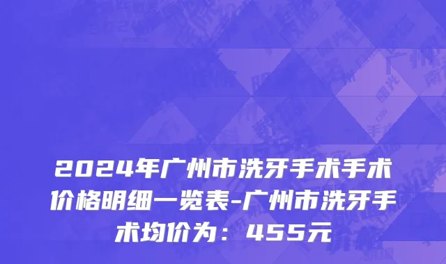 2024年广州市洗牙手术手术价格明细一览表-广州市洗牙手术均价为：455元