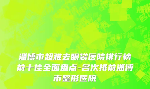 淄博市超雅去眼袋医院排行榜前十佳全面盘点-名次排前淄博市整形医院