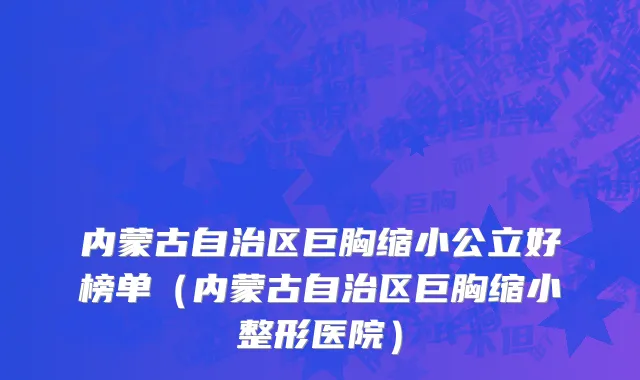 内蒙古自治区巨胸缩小公立好榜单（内蒙古自治区巨胸缩小整形医院）