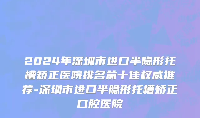2024年深圳市进口半隐形托槽矫正医院排名前十佳权威推荐-深圳市进口半隐形托槽矫正口腔医院