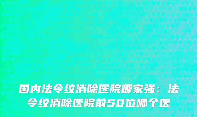 国内法令纹消除医院哪家强：法令纹消除医院前50位哪个医