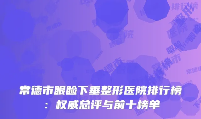 常德市眼睑下垂整形医院排行榜：权威总评与前十榜单