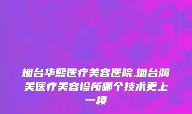 烟台华熙医疗美容医院,烟台润美医疗美容诊所哪个技术更上一楼