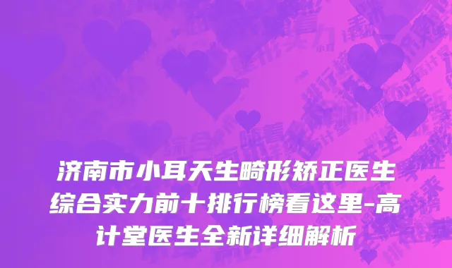 济南市小耳天生畸形矫正医生综合实力前十排行榜看这里-高计堂医生全新详细解析