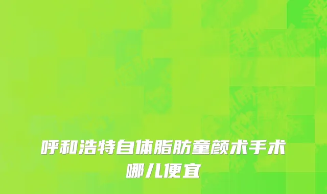 呼和浩特自体脂肪童颜术手术哪儿便宜