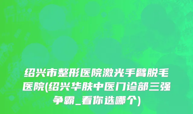 绍兴市整形医院激光手臂脱毛医院(绍兴华肤中医门诊部三强争霸_看你选哪个)