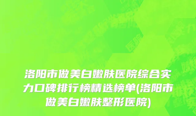 洛阳市做美白嫩肤医院综合实力口碑排行榜精选榜单(洛阳市做美白嫩肤整形医院)