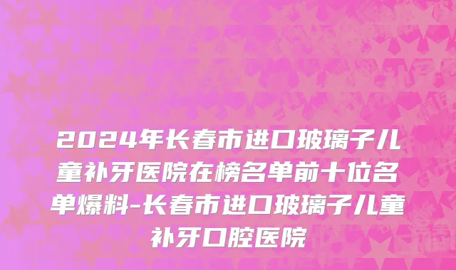 2024年长春市进口玻璃子儿童补牙医院在榜名单前十位名单爆料-长春市进口玻璃子儿童补牙口腔医院