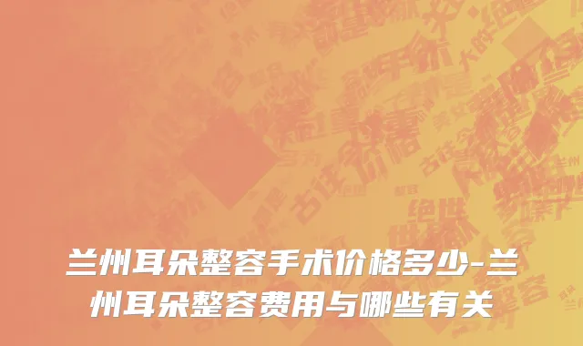 兰州耳朵整容手术价格多少-兰州耳朵整容费用与哪些有关