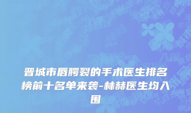 晋城市唇腭裂的手术医生排名榜前十名单来袭-林赫医生均入围