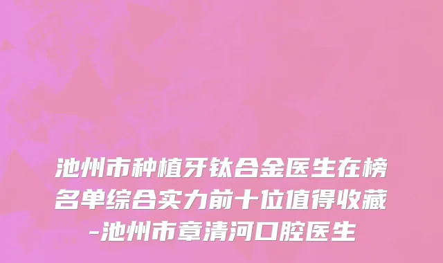 池州市种植牙钛合金医生在榜名单综合实力前十位值得收藏-池州市章清河口腔医生