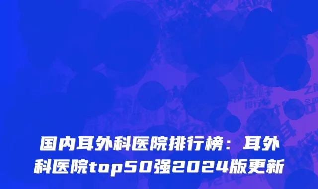 国内耳外科医院排行榜：耳外科医院top50强2024版更新