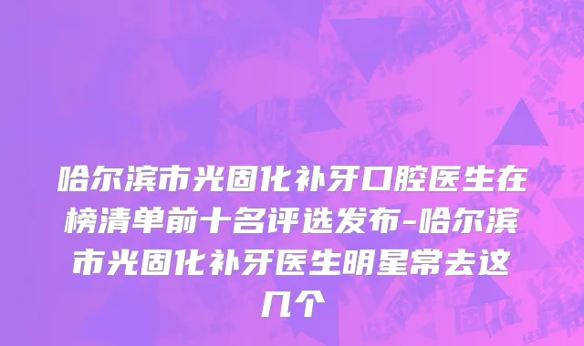 哈尔滨市光固化补牙口腔医生在榜清单前十名评选发布-哈尔滨市光固化补牙医生明星常去这几个
