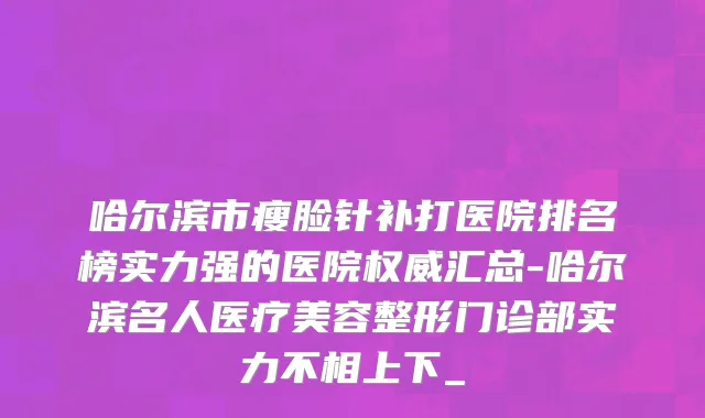 哈尔滨市瘦脸针补打医院排名榜实力强的医院权威汇总-哈尔滨名人医疗美容整形门诊部实力不相上下_