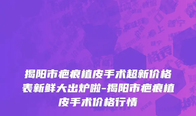 揭阳市疤痕植皮手术超新价格表新鲜大出炉啦-揭阳市疤痕植皮手术价格行情