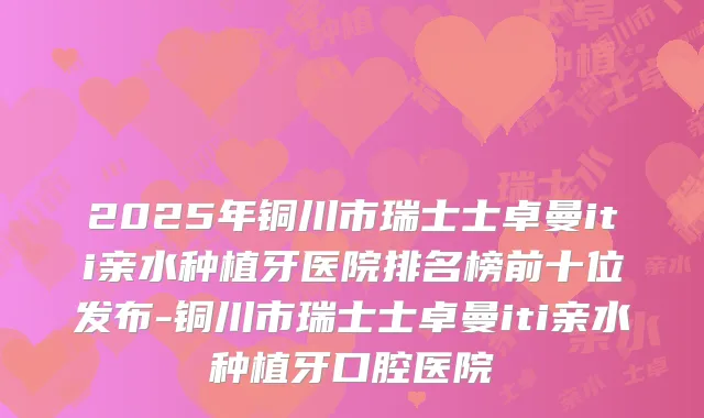 2025年铜川市瑞士士卓曼iti亲水种植牙医院排名榜前十位发布-铜川市瑞士士卓曼iti亲水种植牙口腔医院