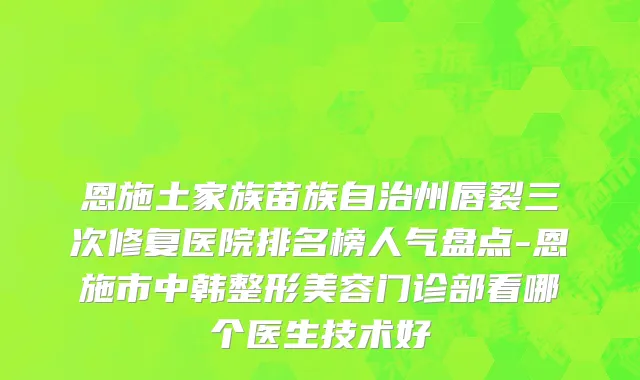 恩施土家族苗族自治州唇裂三次修复医院排名榜人气盘点-恩施市中韩整形美容门诊部看哪个医生技术好