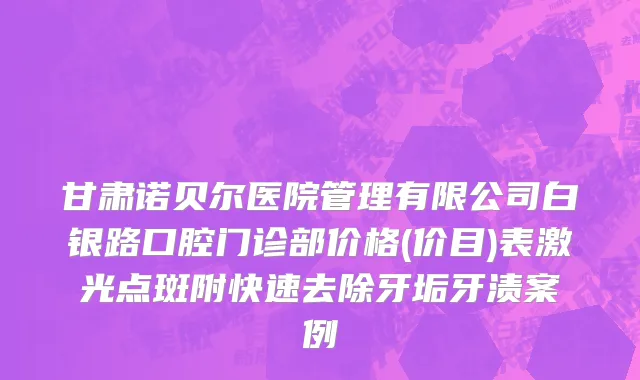 甘肃诺贝尔医院管理有限公司白银路口腔门诊部价格(价目)表激光点斑附快速去除牙垢牙渍案例