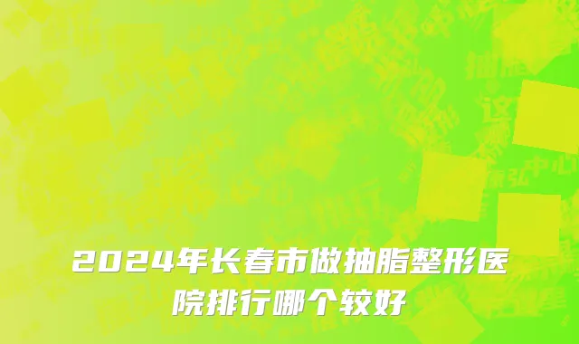2024年长春市做抽脂整形医院排行哪个较好