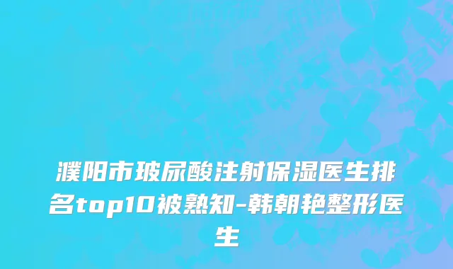 濮阳市玻尿酸注射保湿医生排名top10被熟知-韩朝艳整形医生