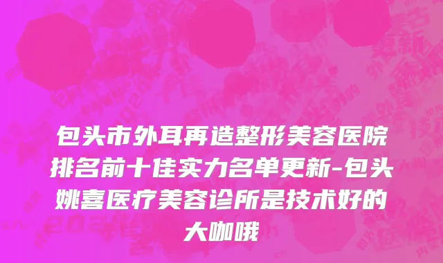 包头市外耳再造整形美容医院排名前十佳实力名单更新-包头姚喜医疗美容诊所是技术好的大咖哦