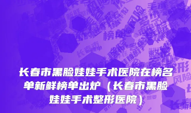 长春市黑脸娃娃手术医院在榜名单新鲜榜单出炉（长春市黑脸娃娃手术整形医院）