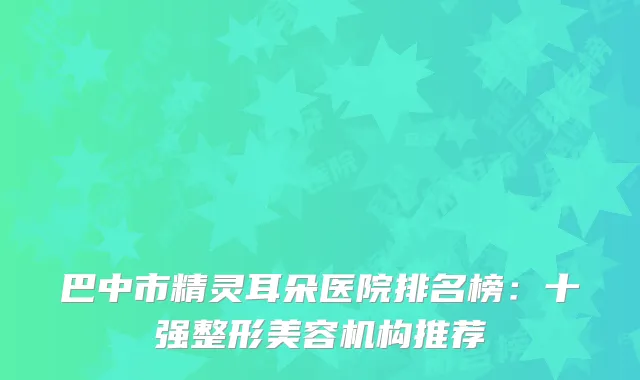 巴中市精灵耳朵医院排名榜：十强整形美容机构推荐