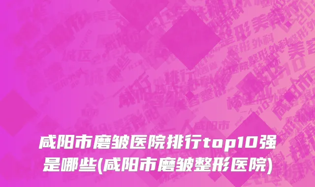 咸阳市磨皱医院排行top10强是哪些(咸阳市磨皱整形医院)