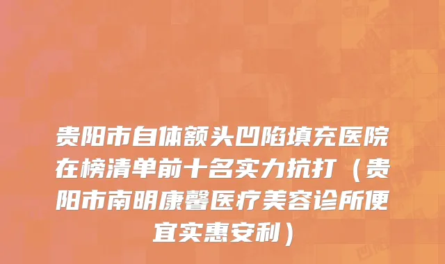 贵阳市自体额头凹陷填充医院在榜清单前十名实力抗打（贵阳市南明康馨医疗美容诊所便宜实惠安利）