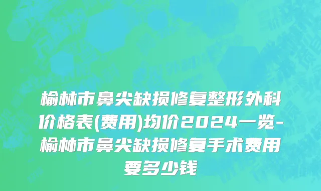 榆林市鼻尖缺损修复整形外科价格表(费用)均价2024一览-榆林市鼻尖缺损修复手术费用要多少钱