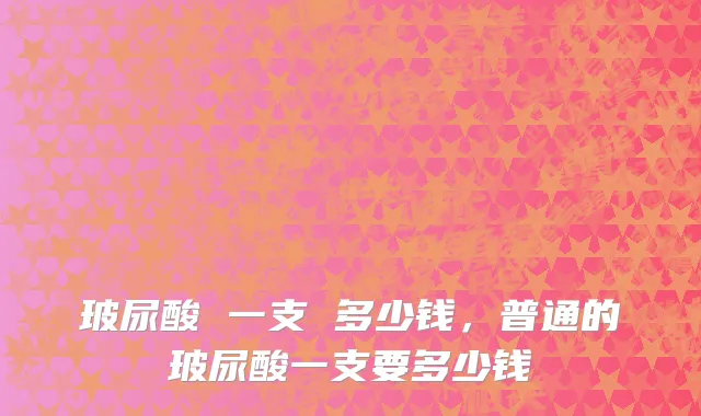 玻尿酸 一支 多少钱，普通的玻尿酸一支要多少钱