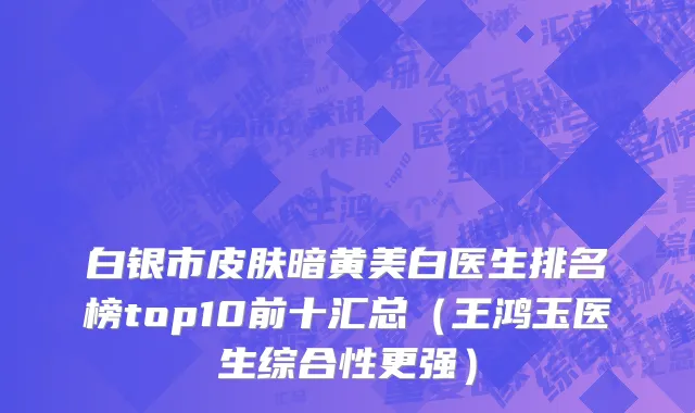白银市皮肤暗黄美白医生排名榜top10前十汇总（王鸿玉医生综合性更强）