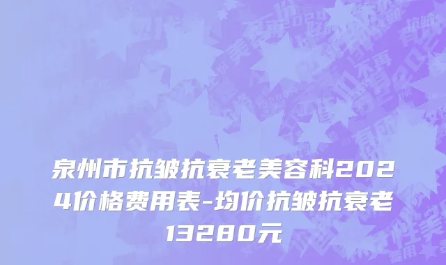 泉州市抗皱抗衰老美容科2024价格费用表-均价抗皱抗衰老13280元