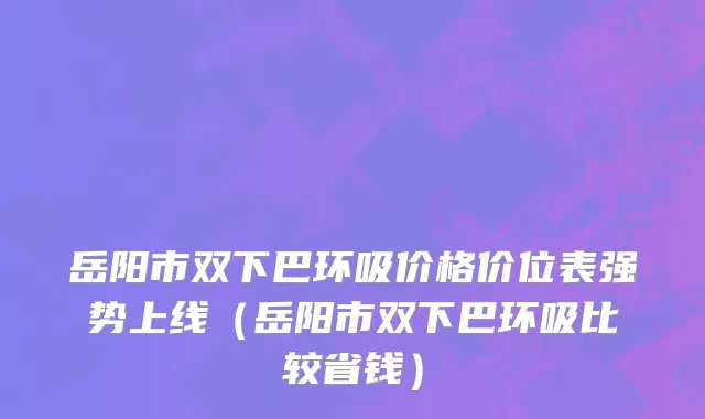 岳阳市双下巴环吸价格价位表强势上线（岳阳市双下巴环吸比较省钱）