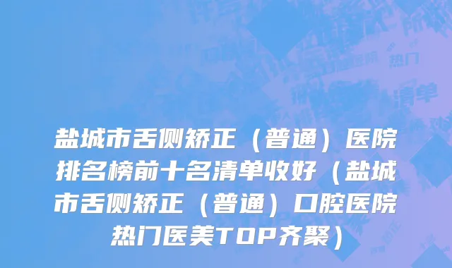 盐城市舌侧矫正（普通）医院排名榜前十名清单收好（盐城市舌侧矫正（普通）口腔医院热门医美TOP齐聚）