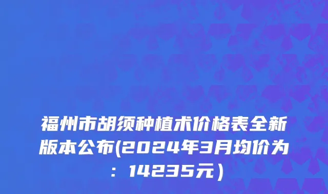 福州市胡须种植术价格表全新版本公布(2024年3月均价为：14235元）