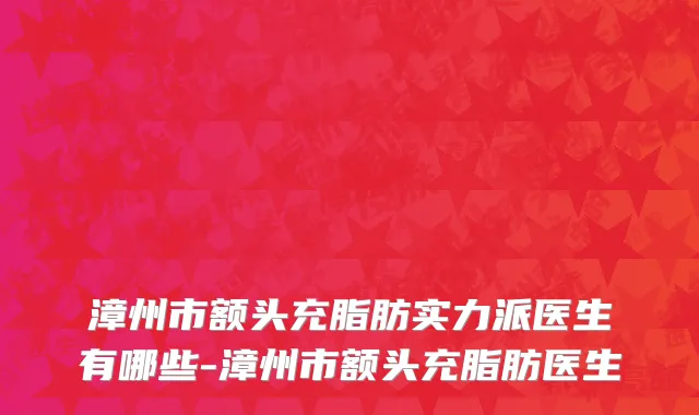 漳州市额头充脂肪实力派医生有哪些-漳州市额头充脂肪医生