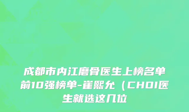 成都市内江磨骨医生上榜名单前10强榜单-崔熙允（CHOI医生就选这几位
