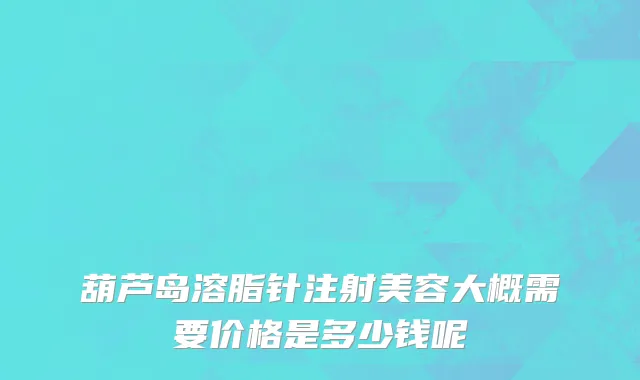 葫芦岛溶脂针注射美容大概需要价格是多少钱呢