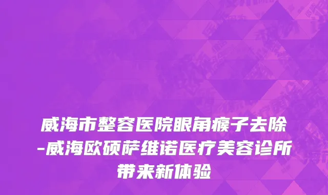 威海市整容医院眼角瘊子去除-威海欧硕萨维诺医疗美容诊所带来新体验