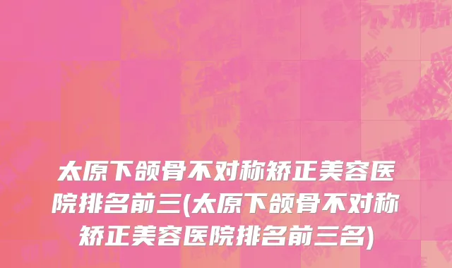 太原下颌骨不对称矫正美容医院排名前三(太原下颌骨不对称矫正美容医院排名前三名)