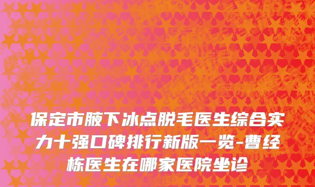 保定市腋下冰点脱毛医生综合实力十强口碑排行新版一览-曹经栋医生在哪家医院坐诊