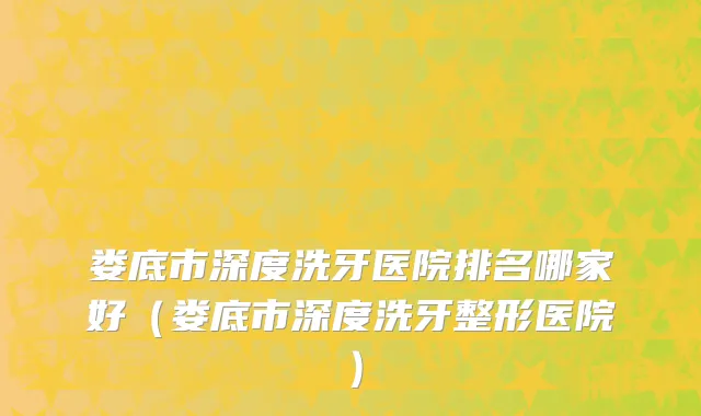娄底市深度洗牙医院排名哪家好（娄底市深度洗牙整形医院）